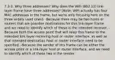 7.3-3. Why three addresses? Why does the WiFi (802.11) link-layer frame have three addresses? [Note: WiFi actually has four MAC addresses in the frame, but we're only focusing here on the three widely used ones]. -Because there may be two hosts or routers that are possible destinations for this link-layer frame and we need to identify which of these is the intended receiver. -Because both the access point that will relay this frame to the intended link-layer receiving host or router interface, as well as that intended destination host or router interface need to be specified. -Because the sender of this frame can be either the access point or a link-layer host or router interface, and we need to identify which of these two is the sender.