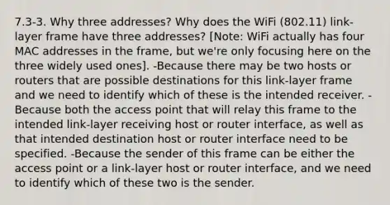 7.3-3. Why three addresses? Why does the WiFi (802.11) link-layer frame have three addresses? [Note: WiFi actually has four MAC addresses in the frame, but we're only focusing here on the three widely used ones]. -Because there may be two hosts or routers that are possible destinations for this link-layer frame and we need to identify which of these is the intended receiver. -Because both the access point that will relay this frame to the intended link-layer receiving host or router interface, as well as that intended destination host or router interface need to be specified. -Because the sender of this frame can be either the access point or a link-layer host or router interface, and we need to identify which of these two is the sender.