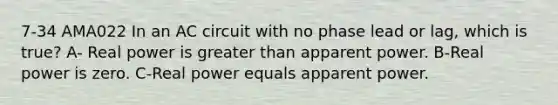 7-34 AMA022 In an AC circuit with no phase lead or lag, which is true? A- Real power is greater than apparent power. B-Real power is zero. C-Real power equals apparent power.