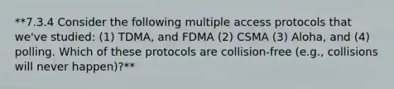 **7.3.4 Consider the following multiple access protocols that we've studied: (1) TDMA, and FDMA (2) CSMA (3) Aloha, and (4) polling. Which of these protocols are collision-free (e.g., collisions will never happen)?**