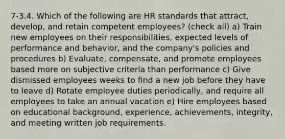 7-3.4. Which of the following are HR standards that attract, develop, and retain competent employees? (check all) a) Train new employees on their responsibilities, expected levels of performance and behavior, and the company's policies and procedures b) Evaluate, compensate, and promote employees based more on subjective criteria than performance c) Give dismissed employees weeks to find a new job before they have to leave d) Rotate employee duties periodically, and require all employees to take an annual vacation e) Hire employees based on educational background, experience, achievements, integrity, and meeting written job requirements.