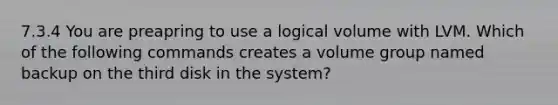 7.3.4 You are preapring to use a logical volume with LVM. Which of the following commands creates a volume group named backup on the third disk in the system?