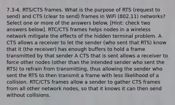 7.3-4. RTS/CTS frames. What is the purpose of RTS (request to send) and CTS (clear to send) frames in WiFi (802.11) networks? Select one or more of the answers below. [Hint: check two answers below]. RTC/CTS frames helps nodes in a wireless network mitigate the effects of the hidden terminal problem. A CTS allows a receiver to let the sender (who sent that RTS) know that it (the receiver) has enough buffers to hold a frame transmitted by that sender A CTS that is sent allows a receiver to force other nodes (other than the intended sender who sent the RTS) to refrain from transmitting, thus allowing the sender who sent the RTS to then transmit a frame with less likelihood of a collision. RTC/CTS frames allow a sender to gather CTS frames from all other network nodes, so that it knows it can then send without collisions.