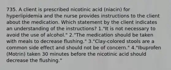 735. A client is prescribed nicotinic acid (niacin) for hyperlipidemia and the nurse provides instructions to the client about the medication. Which statement by the client indicates an understanding of the instructions? 1."It is not necessary to avoid the use of alcohol." 2."The medication should be taken with meals to decrease flushing." 3."Clay-colored stools are a common side effect and should not be of concern." 4."Ibuprofen (Motrin) taken 30 minutes before the nicotinic acid should decrease the flushing."