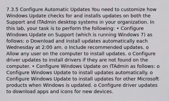 7.3.5 Configure Automatic Updates You need to customize how Windows Update checks for and installs updates on both the Support and ITAdmin desktop systems in your organization. In this lab, your task is to perform the following: • Configure Windows Update on Support (which is running Windows 7) as follows: o Download and install updates automatically each Wednesday at 2:00 am. o Include recommended updates. o Allow any user on the computer to install updates. o Configure driver updates to install drivers if they are not found on the computer. • Configure Windows Update on ITAdmin as follows: o Configure Windows Update to install updates automatically. o Configure Windows Update to install updates for other Microsoft products when Windows is updated. o Configure driver updates to download apps and icons for new devices.