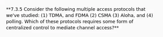 **7.3.5 Consider the following multiple access protocols that we've studied: (1) TDMA, and FDMA (2) CSMA (3) Aloha, and (4) polling. Which of these protocols requires some form of centralized control to mediate channel access?**