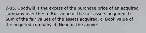 7-35. Goodwill is the excess of the purchase price of an acquired company over the: a. Fair value of the net assets acquired. b. Sum of the fair values of the assets acquired. c. Book value of the acquired company. d. None of the above.