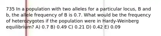 735 In a population with two alleles for a particular locus, B and b, the allele frequency of B is 0.7. What would be the frequency of heterozygotes if the population were in Hardy-Weinberg equilibrium? A) 0.7 B) 0.49 C) 0.21 D) 0.42 E) 0.09