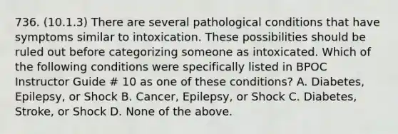 736. (10.1.3) There are several pathological conditions that have symptoms similar to intoxication. These possibilities should be ruled out before categorizing someone as intoxicated. Which of the following conditions were specifically listed in BPOC Instructor Guide # 10 as one of these conditions? A. Diabetes, Epilepsy, or Shock B. Cancer, Epilepsy, or Shock C. Diabetes, Stroke, or Shock D. None of the above.