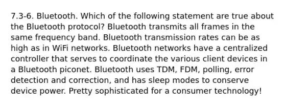 7.3-6. Bluetooth. Which of the following statement are true about the Bluetooth protocol? Bluetooth transmits all frames in the same frequency band. Bluetooth transmission rates can be as high as in WiFi networks. Bluetooth networks have a centralized controller that serves to coordinate the various client devices in a Bluetooth piconet. Bluetooth uses TDM, FDM, polling, error detection and correction, and has sleep modes to conserve device power. Pretty sophisticated for a consumer technology!