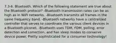 7.3-6. Bluetooth. Which of the following statement are true about the Bluetooth protocol? -Bluetooth transmission rates can be as high as in WiFi networks. -Bluetooth transmits all frames in the same frequency band. -Bluetooth networks have a centralized controller that serves to coordinate the various client devices in a Bluetooth piconet. -Bluetooth uses TDM, FDM, polling, error detection and correction, and has sleep modes to conserve device power. Pretty sophisticated for a consumer technology!