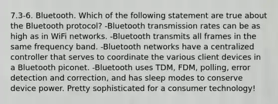 7.3-6. Bluetooth. Which of the following statement are true about the Bluetooth protocol? -Bluetooth transmission rates can be as high as in WiFi networks. -Bluetooth transmits all frames in the same frequency band. -Bluetooth networks have a centralized controller that serves to coordinate the various client devices in a Bluetooth piconet. -Bluetooth uses TDM, FDM, polling, error detection and correction, and has sleep modes to conserve device power. Pretty sophisticated for a consumer technology!