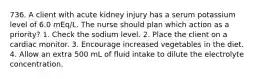 736. A client with acute kidney injury has a serum potassium level of 6.0 mEq/L. The nurse should plan which action as a priority? 1. Check the sodium level. 2. Place the client on a cardiac monitor. 3. Encourage increased vegetables in the diet. 4. Allow an extra 500 mL of fluid intake to dilute the electrolyte concentration.