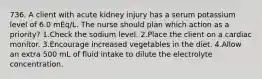 736. A client with acute kidney injury has a serum potassium level of 6.0 mEq/L. The nurse should plan which action as a priority? 1.Check the sodium level. 2.Place the client on a cardiac monitor. 3.Encourage increased vegetables in the diet. 4.Allow an extra 500 mL of fluid intake to dilute the electrolyte concentration.