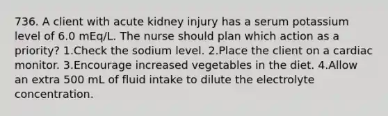 736. A client with acute kidney injury has a serum potassium level of 6.0 mEq/L. The nurse should plan which action as a priority? 1.Check the sodium level. 2.Place the client on a cardiac monitor. 3.Encourage increased vegetables in the diet. 4.Allow an extra 500 mL of fluid intake to dilute the electrolyte concentration.