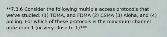 **7.3.6 Consider the following multiple access protocols that we've studied: (1) TDMA, and FDMA (2) CSMA (3) Aloha, and (4) polling. For which of these protocols is the maximum channel utilization 1 (or very close to 1)?**