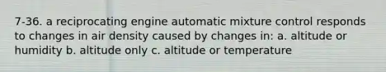 7-36. a reciprocating engine automatic mixture control responds to changes in air density caused by changes in: a. altitude or humidity b. altitude only c. altitude or temperature