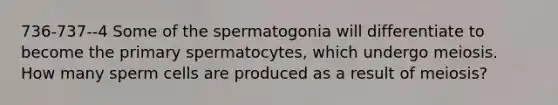 736-737--4 Some of the spermatogonia will differentiate to become the primary spermatocytes, which undergo meiosis. How many sperm cells are produced as a result of meiosis?