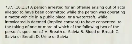 737. (10.1.3) A person arrested for an offense arising out of acts alleged to have been committed while the person was operating a motor vehicle in a public place, or a watercraft, while intoxicated is deemed (implied consent) to have consented, to the taking of one or more of which of the following two of the person's specimens? A. Breath or Salvia B. Blood or Breath C. Salvia or Breath D. Urine or Salvia