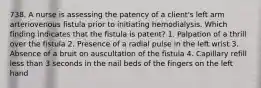 738. A nurse is assessing the patency of a client's left arm arteriovenous fistula prior to initiating hemodialysis. Which finding indicates that the fistula is patent? 1. Palpation of a thrill over the fistula 2. Presence of a radial pulse in the left wrist 3. Absence of a bruit on auscultation of the fistula 4. Capillary refill less than 3 seconds in the nail beds of the fingers on the left hand