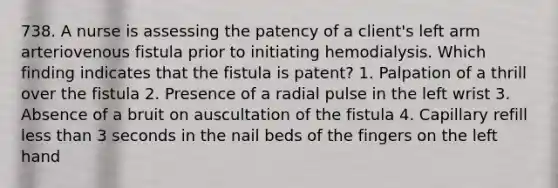 738. A nurse is assessing the patency of a client's left arm arteriovenous fistula prior to initiating hemodialysis. Which finding indicates that the fistula is patent? 1. Palpation of a thrill over the fistula 2. Presence of a radial pulse in the left wrist 3. Absence of a bruit on auscultation of the fistula 4. Capillary refill less than 3 seconds in the nail beds of the fingers on the left hand