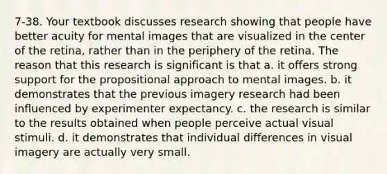 7-38. Your textbook discusses research showing that people have better acuity for mental images that are visualized in the center of the retina, rather than in the periphery of the retina. The reason that this research is significant is that a. it offers strong support for the propositional approach to mental images. b. it demonstrates that the previous imagery research had been influenced by experimenter expectancy. c. the research is similar to the results obtained when people perceive actual visual stimuli. d. it demonstrates that individual differences in visual imagery are actually very small.