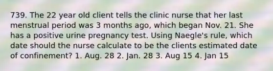 739. The 22 year old client tells the clinic nurse that her last menstrual period was 3 months ago, which began Nov. 21. She has a positive urine pregnancy test. Using Naegle's rule, which date should the nurse calculate to be the clients estimated date of confinement? 1. Aug. 28 2. Jan. 28 3. Aug 15 4. Jan 15