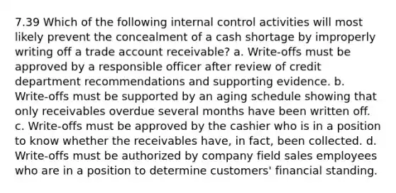 7.39 Which of the following internal control activities will most likely prevent the concealment of a cash shortage by improperly writing off a trade account receivable? a. Write-offs must be approved by a responsible officer after review of credit department recommendations and supporting evidence. b. Write-offs must be supported by an aging schedule showing that only receivables overdue several months have been written off. c. Write-offs must be approved by the cashier who is in a position to know whether the receivables have, in fact, been collected. d. Write-offs must be authorized by company field sales employees who are in a position to determine customers' financial standing.