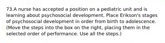 73.A nurse has accepted a position on a pediatric unit and is learning about psychosocial development. Place Erikson's stages of psychosocial development in order from birth to adolescence. (Move the steps into the box on the right, placing them in the selected order of performance. Use all the steps.)