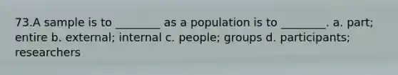 73.A sample is to ________ as a population is to ________. a. part; entire b. external; internal c. people; groups d. participants; researchers