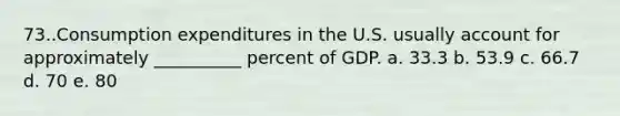 73..Consumption expenditures in the U.S. usually account for approximately __________ percent of GDP. a. 33.3 b. 53.9 c. 66.7 d. 70 e. 80