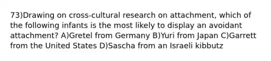 73)Drawing on cross-cultural research on attachment, which of the following infants is the most likely to display an avoidant attachment? A)Gretel from Germany B)Yuri from Japan C)Garrett from the United States D)Sascha from an Israeli kibbutz