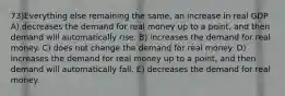 73)Everything else remaining the same, an increase in real GDP A) decreases the demand for real money up to a point, and then demand will automatically rise. B) increases the demand for real money. C) does not change the demand for real money. D) increases the demand for real money up to a point, and then demand will automatically fall. E) decreases the demand for real money.