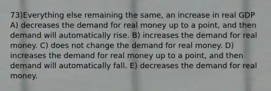 73)Everything else remaining the same, an increase in real GDP A) decreases the demand for real money up to a point, and then demand will automatically rise. B) increases the demand for real money. C) does not change the demand for real money. D) increases the demand for real money up to a point, and then demand will automatically fall. E) decreases the demand for real money.