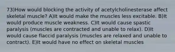 73)How would blocking the activity of acetylcholinesterase affect skeletal muscle? A)It would make the muscles less excitable. B)It would produce muscle weakness. C)It would cause spastic paralysis (muscles are contracted and unable to relax). D)It would cause flaccid paralysis (muscles are relaxed and unable to contract). E)It would have no effect on skeletal muscles