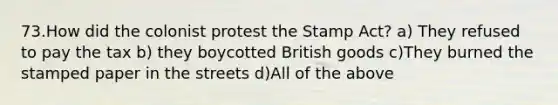 73.How did the colonist protest the Stamp Act? a) They refused to pay the tax b) they boycotted British goods c)They burned the stamped paper in the streets d)All of the above