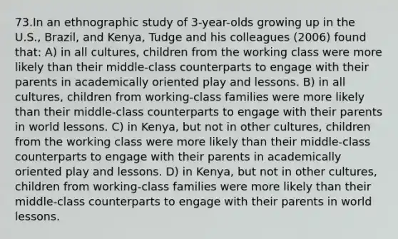 73.In an ethnographic study of 3-year-olds growing up in the U.S., Brazil, and Kenya, Tudge and his colleagues (2006) found that: A) in all cultures, children from the working class were more likely than their middle-class counterparts to engage with their parents in academically oriented play and lessons. B) in all cultures, children from working-class families were more likely than their middle-class counterparts to engage with their parents in world lessons. C) in Kenya, but not in other cultures, children from the working class were more likely than their middle-class counterparts to engage with their parents in academically oriented play and lessons. D) in Kenya, but not in other cultures, children from working-class families were more likely than their middle-class counterparts to engage with their parents in world lessons.