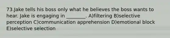 73.Jake tells his boss only what he believes the boss wants to hear. Jake is engaging in ________. A)filtering B)selective perception C)communication apprehension D)emotional block E)selective selection