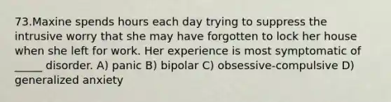 73.Maxine spends hours each day trying to suppress the intrusive worry that she may have forgotten to lock her house when she left for work. Her experience is most symptomatic of _____ disorder. A) panic B) bipolar C) obsessive-compulsive D) generalized anxiety