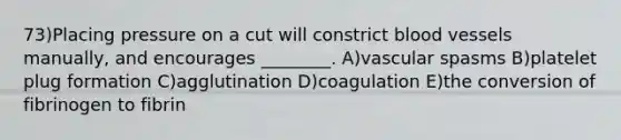 73)Placing pressure on a cut will constrict blood vessels manually, and encourages ________. A)vascular spasms B)platelet plug formation C)agglutination D)coagulation E)the conversion of fibrinogen to fibrin