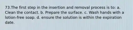 73.The first step in the insertion and removal process is to: a. Clean the contact. b. Prepare the surface. c. Wash hands with a lotion-free soap. d. ensure the solution is within the expiration date.