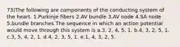 73)The following are components of the conducting system of the heart. 1.Purkinje fibers 2.AV bundle 3.AV node 4.SA node 5.bundle branches The sequence in which an action potential would move through this system is a.3, 2, 4, 5, 1. b.4, 3, 2, 5, 1. c.3, 5, 4, 2, 1. d.4, 2, 3, 5, 1. e.1, 4, 3, 2, 5.