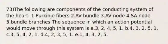 73)The following are components of the conducting system of the heart. 1.Purkinje fibers 2.AV bundle 3.AV node 4.SA node 5.bundle branches The sequence in which an action potential would move through this system is a.3, 2, 4, 5, 1. b.4, 3, 2, 5, 1. c.3, 5, 4, 2, 1. d.4, 2, 3, 5, 1. e.1, 4, 3, 2, 5.