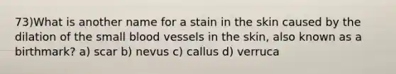 73)What is another name for a stain in the skin caused by the dilation of the small blood vessels in the skin, also known as a birthmark? a) scar b) nevus c) callus d) verruca