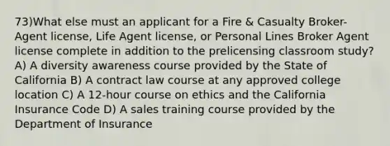 73)What else must an applicant for a Fire & Casualty Broker-Agent license, Life Agent license, or Personal Lines Broker Agent license complete in addition to the prelicensing classroom study? A) A diversity awareness course provided by the State of California B) A contract law course at any approved college location C) A 12-hour course on ethics and the California Insurance Code D) A sales training course provided by the Department of Insurance