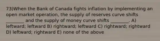 73)When the Bank of Canada fights inflation by implementing an open market operation, the supply of reserves curve shifts ________ and the supply of money curve shifts ________. A) leftward; leftward B) rightward; leftward C) rightward; rightward D) leftward; rightward E) none of the above