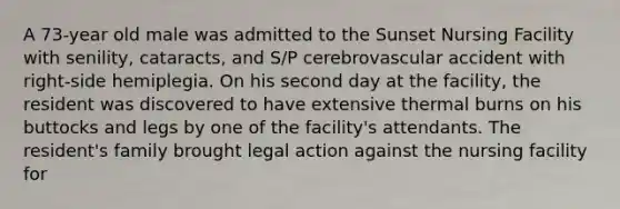 A 73-year old male was admitted to the Sunset Nursing Facility with senility, cataracts, and S/P cerebrovascular accident with right-side hemiplegia. On his second day at the facility, the resident was discovered to have extensive thermal burns on his buttocks and legs by one of the facility's attendants. The resident's family brought legal action against the nursing facility for