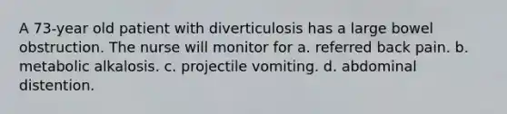 A 73-year old patient with diverticulosis has a large bowel obstruction. The nurse will monitor for a. referred back pain. b. metabolic alkalosis. c. projectile vomiting. d. abdominal distention.