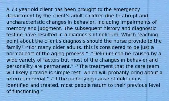 A 73-year-old client has been brought to the emergency department by the client's adult children due to abrupt and uncharacteristic changes in behavior, including impairments of memory and judgment. The subsequent history and diagnostic testing have resulted in a diagnosis of delirium. Which teaching point about the client's diagnosis should the nurse provide to the family? -"For many older adults, this is considered to be just a normal part of the aging process." -"Delirium can be caused by a wide variety of factors but most of the changes in behavior and personality are permanent." -"The treatment that the care team will likely provide is simple rest, which will probably bring about a return to normal." -"If the underlying cause of delirium is identified and treated, most people return to their previous level of functioning."