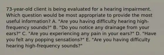 73-year-old client is being evaluated for a hearing impairment. Which question would be most appropriate to provide the most useful information? A. "Are you having difficulty hearing high-frequency sounds?" B. "Do you notice any drainage from your ears?" C. "Are you experiencing any pain in your ears?" D. "Have you felt any popping sensations?" E. "Are you having difficulty hearing high-frequency sounds?"